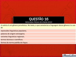 QUESTÃO 16
                                    SEGUNDA PROVA DO ENEM-2010
A notícia é um gênero jornalístico. No texto, o que caracteriza a linguagem desse gênero é o uso
de
expressões linguísticas populares.
palavras de origem estrangeira.
variantes linguísticas regionais.
termos técnicos e científicos.
formas da norma padrão da língua.
 