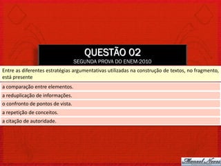 QUESTÃO 02
                                  SEGUNDA PROVA DO ENEM-2010
Entre as diferentes estratégias argumentativas utilizadas na construção de textos, no fragmento,
está presente
a comparação entre elementos.
a reduplicação de informações.
o confronto de pontos de vista.
a repetição de conceitos.
a citação de autoridade.
 