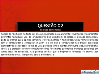 QUESTÃO 02
                                       solução comentada
Apesar de não haver, no texto em análise, separação dos argumentos levantados em parágrafos
diferentes tampouco uso de articuladores que explicitem as relações sintático-semânticas,
pode-se afirmar que a opinião jornalista [referida na frase A humanidade viveu milhares de anos
sem o computador e conseguiu se virar] é a de que o computador não trouxe benefícios
significativos à sociedade. Ponto de vista parecido tem o escritor. Por outro lado, o profissional
liberal e o professor veem o computador como ferramenta que trouxe inúmeros benefícios em
várias áreas da sociedade. Isso permite afirmar que o fragmento fornecido se articula por
confronto de ideias. Marque-se, pois, a alternativa “c”.
 