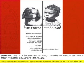 APADRINHE. IGUAL AO JOÃO, MILHARES DE CRIANÇAS TAMBÉM PRECISAM DE UM MELHOR
AMIGO. SEJA O MELHOR AMIGO DE UMA CRIANÇA.
Anúncio assinado pelo Fundo Cristão para Crianças CCF-Brasil. Revista IstoÉ. São Paulo: Três, ano 32, n° 2079, 16 set. 2009.
 
