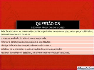 QUESTÃO 03
                               SEGUNDA PROVA DO ENEM-2010
Pela forma como as informações estão organizadas, observa-se que, nessa peça publicitária,
predominantemente, busca-se
conseguir a adesão do leitor à causa anunciada.
reforçar o canal de comunicação com o interlocutor.
divulgar informações a respeito de um dado assunto.
enfatizar os sentimentos e as impressões do próprio enunciador.
ressaltar os elementos estéticos, em detrimento do conteúdo veiculado.
 