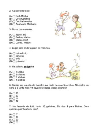 2- A autora do texto.

(A)   Ruth Rocha
(B)   Cora Coralina
(C)   Cecília Meireles
(D)   Ana Maria Machado

3- Nome dos meninos.

(A)   João / Ioiô
(B)   Pedro / Matias
(C)   Matias / Ioiô
(D)   Lucas / Matias

4- Lugar para onde fugiram os meninos.

(A)   beira do rio
(B)   canavial
(C)   sítio
(D)   quilombo

5- Na palavra amigo há.

(A)   1 sílaba
(B)   2 sílabas
(C)   3 sílabas
(D)   4 sílabas

6- Matias em um dia de trabalho na parte da manhã encheu 10 cestos de
cana e à tarde mais 10. Quantos cestos Matias encheu?

(A)   10
(B)   20
(C)    8
(D)   12

7- Na fazenda de Ioiô, havia 10 galinhas. Ele deu 3 para Matias. Com
quantas galinhas ficou Ioiô?

(A)    7
(B)   10
(C)   20
(D)    2
 