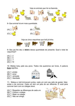 Veja os animais que há na fazenda.




8- Que animal há em mais quantidade.


(A)                          (B)

(C)                          (D)


                  Veja as cinco vaquinhas que Ioiô já tinha.




9- Seu pai lhe deu o dobro dessa quantidade de presente. Qual o total de
vaquinhas?

(A)   2
(B)   5
(C)   7
(D)   10

10- Matias lutou pelo seu povo. Todos nós queremos ser livres. A palavra
livre significa.

(A)   prisão
(B)   amor
(C)   amizade
(D)   liberdade

11- Mateus e Ioiô brincavam juntos, cada um com seu jeito de gostar, falar,
andar e de conviver. Cada um tem um jeito de ser diferente. E você para
conviver bem com os colegas deve:

(A)   Respeitar as diferenças de cada um.
(B)   Criticar o colega.
(C)   Bater no colega.
(D)   Não ser amigo.
 