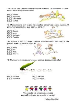 12- Os meninos moravam numa fazenda na época da escravidão. E você,
qual o nome do lugar onde mora?

(A)   Macaé
(B)   Itaperuna
(C)   Natividade
(D)   Muriaé

13- Matias morava com os pais na senzala e Ioiô com os pais na fazenda. O
primeiro grupo social do qual fazemos parte é?

(A)   Escola
(B)   Igreja
(C)   Vizinhos
(D)   Família

14- Mateus e Ioiô brincavam, corriam, movimentavam seus corpos. Na
gravura abaixo, a parte circulada é?

(A)   perna
(B)   pé
(C)   mão
(D)   cabeça


15- Na mata os meninos viram muitos animais. Esses animais são?




(A)   fortunas                 (B)    baratas
(C)   taturanas                (D)   formigas




                    “A educação é a arma mais poderosa
                  que você pode usar para mudar o mundo.”

                                            ( Nelson Mandela)
 
