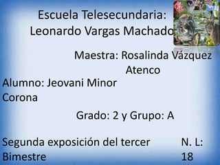 Escuela Telesecundaria:
Leonardo Vargas Machado
Maestra: Rosalinda Vázquez
Atenco
Alumno: Jeovani Minor
Corona
Grado: 2 y Grupo: A
Segunda exposición del tercer
Bimestre
N. L:
18
 
