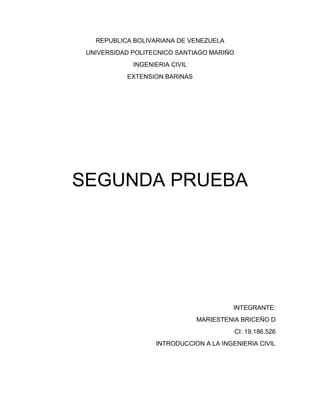 REPUBLICA BOLIVARIANA DE VENEZUELA
UNIVERSIDAD POLITECNICO SANTIAGO MARIÑO
INGENIERIA CIVIL
EXTENSION BARINAS
SEGUNDA PRUEBA
INTEGRANTE:
MARIESTENIA BRICEÑO D
CI: 19.186.526
INTRODUCCION A LA INGENIERIA CIVIL
 