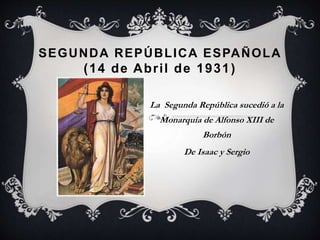 SEGUNDA REPÚBLICA ESPAÑOLA
(14 de Abril de 1931)
La Segunda República sucedió a la
Monarquía de Alfonso XIII de
Borbón
De Isaac y Sergio
 