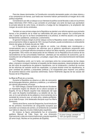 Para las clases dominantes, la Constitución concedía demasiado poder a la clase obrera y
a los campesinos sin tierras, que hasta ese momento habían permanecido al margen de la vida
política española.
      Consideraron por ello un ataque a sus intereses la política social llevada a cabo en la primera
etapa reformista (1931-1933) y que consistió en promulgar una serie de leyes que aprobaban
la jornada laboral de ocho horas, el derecho a huelga de los trabajadores y la ampliación del
margen de acción de los sindicatos.

      También en esa primera etapa de la República se planteó una reforma agraria que prometía
tierras a los jornaleros de la mitad sur latifundista del país para mejorar sus condiciones de
vida. A pesar de que no se llevó completamente a la práctica, la reforma asustó a los grandes
terratenientes castellanos, andaluces y extremeños.
      El general Sanjurjo dirigió el primer ataque contra la República recién creada, mediante un
pronunciamiento militar en agosto de 1931. Aunque frustrado, puede considerarse un antecedente
directo del golpe de Estado de julio de 1936.
      La II República tuvo siempre al ejército en contra. Los oﬁciales eran monárquicos y
conservadores que no aceptaron las reformas que el gobierno republicano emprendió para
modernizarlo. La principal reforma consistía en reducir los altos mandos, ya que había un exceso
de generales. Otro motivo de desacuerdo de los militares con la República era el avance de los
nacionalismos en las comunidades históricas –alentado por los estatutos de autonomía, que la
Constitución de la República aceptaba- y el peligro, según ellos, de la desmembración del Estado
español.
      La II República contó, por lo tanto, con enemigos entre los conservadores de las clases
altas, y tampoco consiguió mantener el respaldo de las clases populares, desencantadas al cabo
de dos años de experiencia de gobierno republicana, con la moderación y lentitud de muchas
de las reformas de carácter social tan esperadas. La propia división entre los republicanos, la
gran cantidad de partidos y propuestas políticas y la incapacidad para imponer una política
de acuerdos básicos entre opciones extremistas, fueron ﬁnalmente algunas de las causas del
fracaso de la II República.

LA EDAD DE PLATA DE LA CULTURA.
     Durante la República se observa un afán de renovación
de los lenguajes literarios, plásticos y estéticos, y un esfuerzo
por abrirse plenamente a Europa.
     En 1924 Ortega y Gasset fundó la Revista de Occidente,
un importante órgano de difusión de la cultura europea en
España. Él fue el ﬁlósofo español más destacado del siglo
XX, autor de España invertebrada y La rebelión de las ma-
sas, en la cual advierte de los peligros e inconvenientes de la
sociedad de consumo que, en esos años, estaba perﬁlándo-
se en toda Europa. Una destacada discípula suya fue María
Zambrano.
     Gómez de la Serna, autor de Greguerías, fue el introductor
de los primeros movimientos de vanguardia europeos que
coinciden con el deseo de cambio y el ambiente de curiosidad
que había en algunos círculos intelectuales españoles.
     En música, la ﬁgura sobresaliente fue el compositor
gaditano Manuel de Falla. Supo dar una dimensión                    El pintor Uranga, retratado en
internacional y culta a la música tradicional y popular española    1931 por Ignacio Zuloaga
(El amor brujo, Noches en los jardines de España).




                                                                                                     165
 