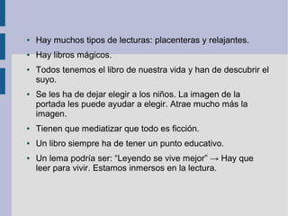 ●   Hay muchos tipos de lecturas: placenteras y relajantes.
●   Hay libros mágicos.
●   Todos tenemos el libro de nuestra vida y han de descubrir el
    suyo.
●   Se les ha de dejar elegir a los niños. La imagen de la
    portada les puede ayudar a elegir. Atrae mucho más la
    imagen.
●   Tienen que mediatizar que todo es ficción.
●   Un libro siempre ha de tener un punto educativo.
●   Un lema podría ser: “Leyendo se vive mejor” → Hay que
    leer para vivir. Estamos inmersos en la lectura.
 
