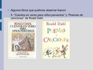 ●   Algunos libros que pudimos observar fueron:
    1. “Cuentos en verso para niños perversos” y “Poemas de
    canciones” de Roald Dahl.
 