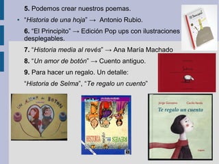 5. Podemos crear nuestros poemas.
●   “Historia de una hoja” → Antonio Rubio.
    6. “El Principito” → Edición Pop ups con ilustraciones
    desplegables.
    7. “Historia media al revés” → Ana María Machado
    8. “Un amor de botón” → Cuento antiguo.
    9. Para hacer un regalo. Un detalle:
    “Historia de Selma”, “Te regalo un cuento”
 