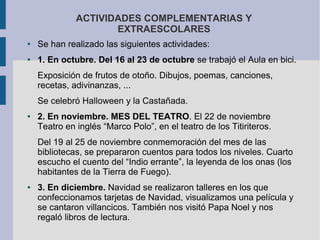 ACTIVIDADES COMPLEMENTARIAS Y
                     EXTRAESCOLARES
●   Se han realizado las siguientes actividades:
●   1. En octubre. Del 16 al 23 de octubre se trabajó el Aula en bici.
    Exposición de frutos de otoño. Dibujos, poemas, canciones,
    recetas, adivinanzas, ...
    Se celebró Halloween y la Castañada.
●   2. En noviembre. MES DEL TEATRO. El 22 de noviembre
    Teatro en inglés “Marco Polo”, en el teatro de los Titiriteros.
    Del 19 al 25 de noviembre conmemoración del mes de las
    bibliotecas, se prepararon cuentos para todos los niveles. Cuarto
    escucho el cuento del “Indio errante”, la leyenda de los onas (los
    habitantes de la Tierra de Fuego).
●   3. En diciembre. Navidad se realizaron talleres en los que
    confeccionamos tarjetas de Navidad, visualizamos una película y
    se cantaron villancicos. También nos visitó Papa Noel y nos
    regaló libros de lectura.
 