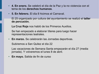 ●   4. En enero. Se celebró el día de la Paz y la no violencia con el
    tema de los derechos humanos.
●   5. En febrero. El día 8 hicimos el Carnaval.
    El 25 organizado por cultura del ayuntamiento se realizó el taller
    de percusión.
    La Cruz Roja nos habló de los Primeros Auxilios.
    Se han empezado a elaborar títeres para luego hacer
    representaciones teatrales.
●   En marzo. Se celebrarán las Jornadas deportivas.
    Subiremos a San Quilez el día 22
    Las vacaciones de Semana Santa empezarán el día 27 (media
    jornada). Y volveremos el lunes 8 de abril.
●   En mayo. Salida de fin de curso
 