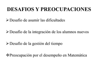 DESAFIOS Y PREOCUPACIONES
Desafío de asumir las dificultades
Desafío de la integración de los alumnos nuevos
Desafío de la gestión del tiempo
Preocupación por el desempeño en Matemática
 