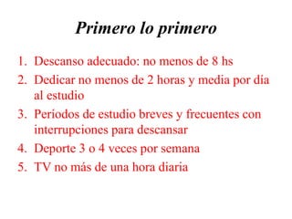 Primero lo primero
1. Descanso adecuado: no menos de 8 hs
2. Dedicar no menos de 2 horas y media por día
al estudio
3. Períodos de estudio breves y frecuentes con
interrupciones para descansar
4. Deporte 3 o 4 veces por semana
5. TV no más de una hora diaria
 