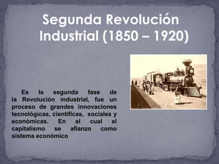 Segunda Revolución
         Industrial (1850 – 1920)


    Es   la   segunda      fase   de
la Revolución industrial, fue un
proceso de grandes innovaciones
tecnológicas, científicas, sociales y
económicas.     En     el   cual   el
capitalismo    se    afianzo    como
sistema económico
 