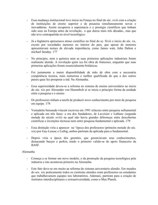 -   Essa mudança institucional teve inicio na França no final do séc. xviii com a criação
      de instituições de ensino superior e de pesauisa simultaneamente novas e
      inovaddoras. Assim recuperou a supremacia e o prestigio científicos que tinham
      sido seus na Europa antes da revolução.. o que durou mais três décadas., mas que
      não teve contrapartida no nível tecnológico.

  -   Já a Inglaterra apresenava atraso cientifico no final do sc. Xviii e inicio do séc. xx,
      exceto por sociedades menores no interior do pais, que apesar de menores
      apresentavam nomes de elevada importância, como James watt, John Dalton e
      michael faraday. 177

  -   No principio, nem a química nem as suas primeiras aplicações industriais foram
      realmente alemãs. A revolução quim ica foi obra de franceses, enquanto que suas
      primeiras aplicações foram essencialmente britânicas.

  -   Foi justamente a maior disponibilidade de mão de obra com a necessária
      competência tecnica, mais numerosa e melhor qualificada do que a dos outros
      paises qaue fez prosperar a ind. Na Alemanha.

  -   Essa superioridade deveu-se a reforma no sistema de ensino universitário no inicio
      do séc. xix por Alexander von Hummbolt aí se inicia o principio forma da unidade
      entre a pesquisa e o ensino

  -   Os professores tinham a tarefa de produzir novo conhecimento por meio de pesquisa
      em equipe. 178

  -   Vernadette bensaude-vincent escreveu em 1991 relacoes entre pesquisa sufnamental
      e aplicada em três fases: a era dos fundadores, de Lavoisier e Lablanc (segunda
      metade do século xviii) na qual não havia grandes diferenças entre descobertas
      cientificas e invenções técnicas nem entre pesquisa fundamental e aplicada. 179

  -   Essa distinção viria a aparecer na “época dos professores (primeira metade do séc.
      xix) por Gay-Lussac e Liebig, ambos partiram da aplicada para a fundamental.

  -   Depois viria a época dos gerentes, que gerenciavam seus conhecimentos,
      destacando baeyer e perkin, tendo o primeiro valido-se do apoio financeiro da
      BASF.

Alemanha

  -   Começa a se formar um novo modelo, o da promoção da pesquisa tecnológica pela
      industria e isto aconteceu primeiro na Alemanha.

  -   Este fato deve-se em muito aa reforma do sistema universtario alemão. Em meados
      do sex. xix praticamente todos os cientistas alemães eram professores ou estudantes
      que trabalhavamem equipes nos laboratórios. Ademais, partiram para a criação de
      institutos interdisciplinares e extrauniversidade, como o Max Planck.
 