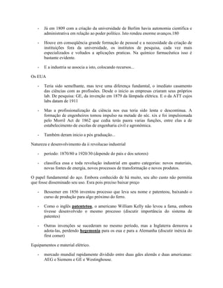-   Já em 1809 com a criação da universidade de Berlim havia autonomia cientifica e
       administrativa em relação ao poder político. Isto rendeu enorme avanços.180

   -   Houve em conseqüência grande formação de pessoal e a necessidade da criação de
       instituições fora da universidade, os institutos de pesquisa, cada vez mais
       especializados e voltados a aplicações praticas. Na químico farmacêutica isso é
       bastante evidente.

   -   E a industria se associa a isto, colocando recursos...

Os EUA

   -   Teria sido semelhante, mas teve uma diferença fundamtal, o imediato casamento
       das ciências com as profissões. Desde o inicio as empresas criaram seus próprios
       lab. De pesquisa: GE, da invenção em 1879 da lâmpada elétrica. E o da ATT cujos
       labs datam de 1911

   -   Mas a profissionalização da ciência nos eua teria sido lenta e descontinua. A
       formação de engenheiros tomou impulso na metade do séc. xix e foi impulsionada
       pelo Morril Act de 1862 que cedia terás paora varias funções, entre elas a de
       estabelecimento de escolas de engenharia civil e agronômica.

   -   Também deram inicio a pós graduação...

Natureza e desenvolvimento da ii revolucao industrial

   -   período: 1870/80 a 1920/30 (depende do país e dos setores)

   -   classifica essa e toda revolução industrial em quatro categorias: novos materiais,
       novas fontes de energia, novos processos de transformação e novos produtos.

O papel fundamental do aço. Embora conhecido de há muito, seu alto custo não permitia
que fosse disseminado seu uso. Esra pois preciso baixar preço

   -   Bessemer em 1856 inventou processo que leva seu nome e patenteou, baixando o
       curso de produção para algo próximo do ferro.

   -   Como o inglês patentetou, o americano William Kelly não levou a fama, embora
       tivesse desenvolvido o mesmo processo (discutir importância do sistema de
       patentes)

   -   Outras invenções se sucederam no mesmo período, mas a Inglaterra demorou a
       adota-las, perdendo hegemonia para os eua e para a Alemanha (discutir inércia do
       first comer)

Equipamentos e material elétrico.

   -   mercado mundial rapidamente dividido entre duas gdes alemãs e duas americanas:
       AEG e Siemens e GE e Westinghouse.
 
