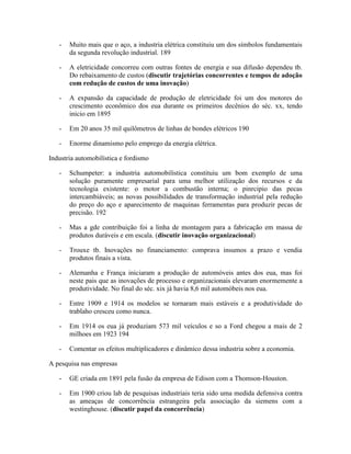 -   Muito mais que o aço, a industria elétrica constituiu um dos símbolos fundamentais
       da segunda revolução industrial. 189

   -   A eletricidade concorreu com outras fontes de energia e sua difusão dependeu tb.
       Do rebaixamento de custos (discutir trajetórias concorrentes e tempos de adoção
       com redução de custos de uma inovação)

   -   A expansão da capacidade de produção de eletricidade foi um dos motores do
       crescimento econômico dos eua durante os primeiros decênios do séc. xx, tendo
       inicio em 1895

   -   Em 20 anos 35 mil quilômetros de linhas de bondes elétricos 190

   -   Enorme dinamismo pelo emprego da energia elétrica.

Industria automobilística e fordismo

   -   Schumpeter: a industria automobilística constituiu um bom exemplo de uma
       solução puramente empresarial para uma melhor utilização dos recursos e da
       tecnologia existente: o motor a combustão interna; o pinrcipio das pecas
       intercambiáveis; as novas possibilidades de transformação industrial pela redução
       do preço do aço e aparecimento de maquinas ferramentas para produzir pecas de
       precisão. 192

   -   Mas a gde contribuição foi a linha de montagem para a fabricação em massa de
       produtos duráveis e em escala. (discutir inovação organizacional)

   -   Trouxe tb. Inovações no financiamento: comprava insumos a prazo e vendia
       produtos finais a vista.

   -   Alemanha e França iniciaram a produção de automóveis antes dos eua, mas foi
       neste pais que as inovações de processo e organizacionais elevaram enormemente a
       produtividade. No final do séc. xix já havia 8,6 mil automóbeis nos eua.

   -   Entre 1909 e 1914 os modelos se tornaram mais estáveis e a produtividade do
       trablaho cresceu como nunca.

   -   Em 1914 os eua já produziam 573 mil veículos e so a Ford chegou a mais de 2
       milhoes em 1923 194

   -   Comentar os efeitos multiplicadores e dinâmico dessa industria sobre a economia.

A pesquisa nas empresas

   -   GE criada em 1891 pela fusão da empresa de Edison com a Thomson-Houston.

   -   Em 1900 criou lab de pesquisas industriais teria sido uma medida defensiva contra
       as ameaças de concorrência estrangeira pela associação da siemens com a
       westinghouse. (discutir papel da concorrência)
 