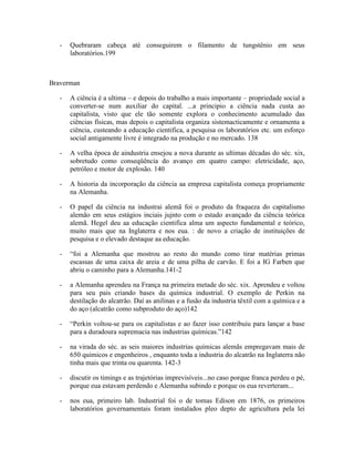 -   Quebraram cabeça até conseguirem o filamento de tungstênio em seus
       laboratórios.199



Braverman

   -   A ciência é a ultima – e depois do trabalho a mais importante – propriedade social a
       converter-se num auxiliar do capital. ...a principio a ciência nada custa ao
       capitalista, visto que ele tão somente explora o conhecimento acumulado das
       ciências físicas, mas depois o capitalista organiza sistemacticamente e ornamenta a
       ciência, custeando a educação cientifica, a pesquisa os laboratórios etc. um esforço
       social antigamente livre é integrado na produção e no mercado. 138

   -   A velha época de aindustria ensejou a nova durante as ultimas décadas do séc. xix,
       sobretudo como conseqüência do avanço em quatro campo: eletricidade, aço,
       petróleo e motor de explosão. 140

   -   A historia da incorporação da ciência aa empresa capitalista começa propriamente
       na Alemanha.

   -   O papel da ciência na industrai alemã foi o produto da fraqueza do capitalismo
       alemão em seus estágios inciais jujnto com o estado avançado da ciência teórica
       alemã. Hegel deu aa educação cientifica alma um aspecto fundamental e teórico,
       muito mais que na Inglaterra e nos eua. : de novo a criação de instituições de
       pesquisa e o elevado destaque aa educação.

   -   “foi a Alemanha que mostrou ao resto do mundo como tirar matérias primas
       escassas de uma caixa de areia e de uma pilha de carvão. E foi a IG Farben que
       abriu o caminho para a Alemanha.141-2

   -   a Alemanha aprendeu na França na primeira metade do séc. xix. Aprendeu e voltou
       para seu pais criando bases da química industrial. O exemplo de Perkin na
       destilação do alcatrão. Daí as anilinas e a fusão da industria têxtil com a química e a
       do aço (alcatrão como subproduto do aço)142

   -   “Perkin voltou-se para os capitalistas e ao fazer isso contribuiu para lançar a base
       para a duradoura supremacia nas industrias químicas.”142

   -   na virada do séc. as seis maiores industrias químicas alemãs empregavam mais de
       650 quimicos e engenheiros , enquanto toda a industria do alcatrão na Inglaterra não
       tinha mais que trinta ou quarenta. 142-3

   -   discutir os timings e as trajetórias imprevisíveis...no caso porque franca perdeu o pé,
       porque eua estavam perdendo e Alemanha subindo e porque os eua reverteram...

   -   nos eua, primeiro lab. Industrial foi o de tomas Edison em 1876, os primeiros
       laboratórios governamentais foram instalados pleo depto de agricultura pela lei
 