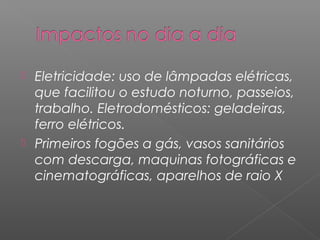  Eletricidade: uso de lâmpadas elétricas,
  que facilitou o estudo noturno, passeios,
  trabalho. Eletrodomésticos: geladeiras,
  ferro elétricos.
 Primeiros fogões a gás, vasos sanitários
  com descarga, maquinas fotográficas e
  cinematográficas, aparelhos de raio X
 