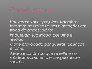  Houveram vários prejuízos, trabalhos
  forçados nas minas e nas plantações em
  troca de baixos salários.
 Impuseram sua língua, costume e
  religião.
 Morte provocada por guerras, doenças
  e fome.
 Atraso econômico que se reflete no
  subdesenvolvimento e desigualdades
  sociais .
 