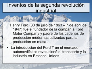 Inventos de la segunda revolución
industrial
Henry Ford (30 de julio de 1863 – 7 de abril de
1947) fue el fundador de la compañía Ford
Motor Company y padre de las cadenas de
producción modernas utilizadas para la
producción en masa .
● La introducción del Ford T en el mercado
automovilístico revolucionó el transporte y la
industria en Estados UnIdos
 