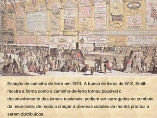 Estação de caminho de ferro em 1874. A banca de livros de W.S. Smith
mostra a forma como o caminho-de-ferro tornou possível o
desenvolvimento dos jornais nacionais: podiam ser carregados no comboio
da meia-noite, de modo a chegar a diversas cidades de manhã prontos a
serem distribuídos.
 