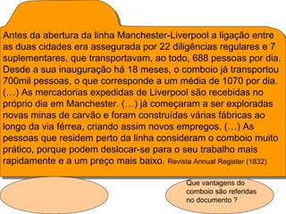 Antes da abertura da linha Manchester-Liverpool a ligação entre
as duas cidades era assegurada por 22 diligências regulares e 7
suplementares, que transportavam, ao todo, 688 pessoas por dia.
Desde a sua inauguração há 18 meses, o comboio já transportou
700mil pessoas, o que corresponde a um média de 1070 por dia.
(…) As mercadorias expedidas de Liverpool são recebidas no
próprio dia em Manchester. (…) já começaram a ser exploradas
novas minas de carvão e foram construídas várias fábricas ao
longo da via férrea, criando assim novos empregos. (…) As
pessoas que residem perto da linha consideram o comboio muito
prático, porque podem deslocar-se para o seu trabalho mais
rapidamente e a um preço mais baixo. Revista Annual Register (1832)

                                            Que vantagens do
                                            comboio são referidas
                                            no documento ?
 