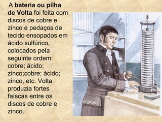 A bateria ou pilha
de Volta foi feita com
discos de cobre e
zinco e pedaços de
tecido ensopados em
ácido sulfúrico,
colocados pela
seguinte ordem:
cobre; ácido;
zinco;cobre; ácido;
zinco, etc. Volta
produzia fortes
faíscas entre os
discos de cobre e
zinco.
 