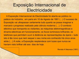 Exposição Internacional de
               Electricidade
   A Exposição Internacional de Electricidade foi aberta ao público no
palácio da Indústria , em paris em 10 de Agosto de 1881 (…) O sucesso da
Exposição vai ultrapassar certamente tudo quanto se possa imaginar e
marcará o progresso realizado pela ciência moderna (…). O comboio
eléctrico que transporta os visitantes; as máquinas eletromagnéticas e
dínamo-eléctricas em funcionamento; os focos luminosos brilhando; os
telefones que permitem ouvir à distância as representações da ópera – tudo
isto é tão novo que nem sequer o seu nome era conhecido há cinco anos
atrás (…) À noite, a Exposição resplandece com luzes que nunca se
haviam visto brilhar até aos dias de hoje.

                                                     Revista A Natureza (1881)
 