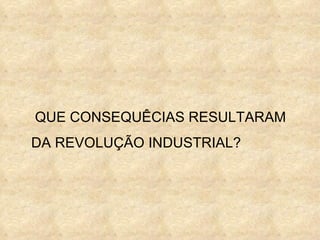 QUE CONSEQUÊCIAS RESULTARAM
DA REVOLUÇÃO INDUSTRIAL?
 