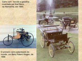Carro com movido a gasolina ,
 inventado por Karl Benz,
 na Alemanha, em 1885.




O primeiro carro patenteado do
mundo, um Benz Patent Wagen, de
1886
 