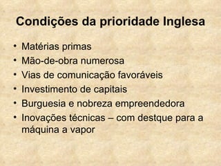 Condições da prioridade Inglesa
•   Matérias primas
•   Mão-de-obra numerosa
•   Vias de comunicação favoráveis
•   Investimento de capitais
•   Burguesia e nobreza empreendedora
•   Inovações técnicas – com destque para a
    máquina a vapor
 