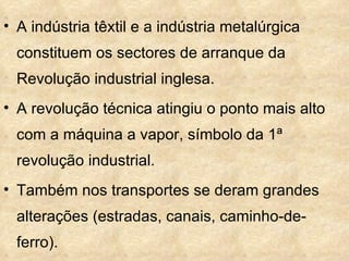 • A indústria têxtil e a indústria metalúrgica
  constituem os sectores de arranque da
  Revolução industrial inglesa.
• A revolução técnica atingiu o ponto mais alto
  com a máquina a vapor, símbolo da 1ª
  revolução industrial.
• Também nos transportes se deram grandes
  alterações (estradas, canais, caminho-de-
  ferro).
 
