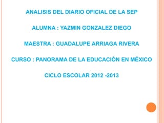 ANALISIS DEL DIARIO OFICIAL DE LA SEP

      ALUMNA : YAZMIN GONZALEZ DIEGO

   MAESTRA : GUADALUPE ARRIAGA RIVERA

CURSO : PANORAMA DE LA EDUCACIÒN EN MÉXICO

          CICLO ESCOLAR 2012 -2013
 