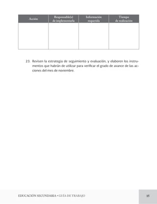 EDUCACIÓN SECUNDARIA • GUÍA DE TRABAJO 15 
Acción Responsable(s) 
de implementarla 
Información 
requerida 
Tiempo 
de realización 
23. Revisen la estrategia de seguimiento y evaluación, y elaboren los instru-mentos 
que habrán de utilizar para verificar el grado de avance de las ac-ciones 
del mes de noviembre. 
 