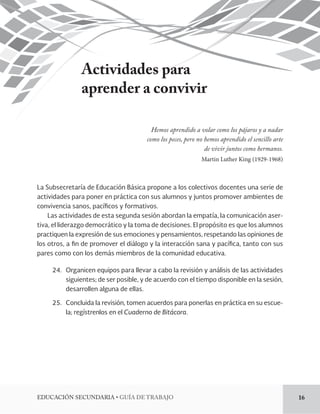 EDUCACIÓN SECUNDARIA • GUÍA DE TRABAJO 16 
Actividades para 
aprender a convivir 
Hemos aprendido a volar como los pájaros y a nadar 
como los peces, pero no hemos aprendido el sencillo arte 
de vivir juntos como hermanos. 
Martin Luther King (1929-1968) 
La Subsecretaría de Educación Básica propone a los colectivos docentes una serie de 
actividades para poner en práctica con sus alumnos y juntos promover ambientes de 
convivencia sanos, pacíficos y formativos. 
Las actividades de esta segunda sesión abordan la empatía, la comunicación aser-tiva, 
el liderazgo democrático y la toma de decisiones. El propósito es que los alumnos 
practiquen la expresión de sus emociones y pensamientos, respetando las opiniones de 
los otros, a fin de promover el diálogo y la interacción sana y pacífica, tanto con sus 
pares como con los demás miembros de la comunidad educativa. 
24. Organicen equipos para llevar a cabo la revisión y análisis de las actividades 
siguientes; 
de ser posible, y de acuerdo con el tiempo disponible en la sesión, 
desarrollen alguna de ellas. 
25. Concluida la revisión, tomen acuerdos para ponerlas en práctica en su escue-la; 
regístrenlos en el Cuaderno de Bitácora. 
 