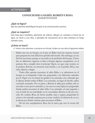 EDUCACIÓN SECUNDARIA • GUÍA DE TRABAJO 17 
ACTIVIDAD 1 
CONOCIENDO A OGRÍN, RURRÚN Y ROSA 
(ASERTIVIDAD) 
¿Qué se logra? 
Que los alumnos identifiquen lo qué es la comunicación asertiva. 
¿Qué se requiere? 
Una hoja para rotafolios, plumones de colores, dibujos en cartulina o foami de un 
ogro, un ratón y una niña, y ejemplos de situaciones de la vida cotidiana en hojas 
tamaño carta. 
¿Cómo se hace? 
a) Invite a los alumnos a sentarse en círculo. Léales en voz alta el siguiente relato: 
Había una vez un bosque, en el que un Búho tenía las mejores recetas 
para preparar los más deliciosos pasteles del mundo. Sin embargo, no era 
fácil de encontrar, porque se escondía en lo profundo del bosque. Cierto 
día, en diferentes regiones se iban a festejar algunos cumpleaños: en el 
pantano iba a cumplir años el príncipe Ogrín, un ogro muy enojón; en 
la pradera, Rurrún, un ratoncito muy tímido, y en el pueblo, Rosa, una 
niña valiente y alegre. 
Todos ellos querían encontrar al sabio Búho y se adentraron en el 
bosque en su búsqueda. Cada uno preguntaba a los diferentes animales 
por él. Ogrín con voz fuerte les gritaba a los animales y les ordenaba que 
le dijeran dónde estaba el Búho. Los animales, en lugar de decirle, salían 
corriendo asustados. Por su parte, a Rurrún le daba pena hablar; sólo se 
acercaba a unos pocos animales y, con una voz muy bajita, les preguntaba 
dónde podría encontrar al sabio búho. Los animales, al estar jugando y 
con el ruido de sus actividades, no lo escuchaban. Rurrún se dio por ven-cido. 
En cambio, Rosa, de forma amable, clara y segura, preguntaba lo 
mismo a los animales, quienes por su trato cordial y el volumen de su voz, 
le decían por dónde caminar para encontrar al Búho. 
De los tres cumpleañeros, Rosa fue la única que tuvo la receta del 
Búho. 
 