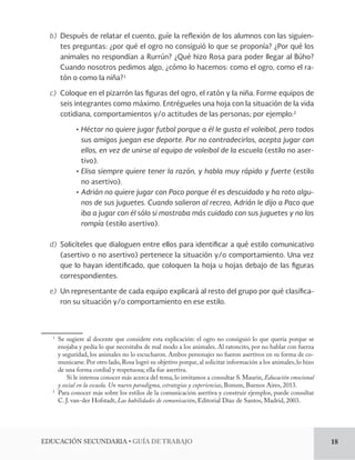 EDUCACIÓN SECUNDARIA • GUÍA DE TRABAJO 18 
b) Después de relatar el cuento, guíe la reflexión de los alumnos con las siguien-tes 
preguntas: ¿por qué el ogro no consiguió lo que se proponía? ¿Por qué los 
animales no respondían a Rurrún? ¿Qué hizo Rosa para poder llegar al Búho? 
Cuando nosotros pedimos algo, ¿cómo lo hacemos: como el ogro, como el ra-tón 
o como la niña?1 
c) Coloque en el pizarrón las figuras del ogro, el ratón y la niña. Forme equipos de 
seis integrantes como máximo. Entrégueles una hoja con la situación de la vida 
cotidiana, comportamientos y/o actitudes de las personas; por ejemplo:2 
• Héctor no quiere jugar futbol porque a él le gusta el voleibol, pero todos 
sus amigos juegan ese deporte. Por no contradecirlos, acepta jugar con 
ellos, en vez de unirse al equipo de voleibol de la escuela (estilo no aser-tivo). 
• Elisa siempre quiere tener la razón, y habla muy rápido y fuerte (estilo 
no asertivo). 
• Adrián no quiere jugar con Paco porque él es descuidado y ha roto algu-nos 
de sus juguetes. Cuando salieron al recreo, Adrián le dijo a Paco que 
iba a jugar con él sólo si mostraba más cuidado con sus juguetes y no los 
rompía (estilo asertivo). 
d) Solicíteles que dialoguen entre ellos para identificar a qué estilo comunicativo 
(asertivo o no asertivo) pertenece la situación y/o comportamiento. Una vez 
que lo hayan identificado, que coloquen la hoja u hojas debajo de las figuras 
correspondientes. 
e) Un representante de cada equipo explicará al resto del grupo por qué clasifica-ron 
su situación y/o comportamiento en ese estilo. 
1 Se sugiere al docente que considere esta explicación: el ogro no consiguió lo que quería porque se 
enojaba y pedía lo que necesitaba de mal modo a los animales. Al ratoncito, por no hablar con fuerza 
y seguridad, los animales no lo escucharon. Ambos personajes no fueron asertivos en su forma de co-municarse. 
Por otro lado, Rosa logró su objetivo porque, al solicitar información a los animales, lo hizo 
de una forma cordial y respetuosa; ella fue asertiva. 
Si le interesa conocer más acerca del tema, lo invitamos a consultar S. Maurin, Educación emocional 
y social en la escuela. Un nuevo paradigma, estrategias y experiencias, Bonum, Buenos Aires, 2013. 
2 Para conocer más sobre los estilos de la comunicación asertiva y construir ejemplos, puede consultar 
C. J. van-der Hofstadt, Las habilidades de comunicación, Editorial Díaz de Santos, Madrid, 2003. 
 