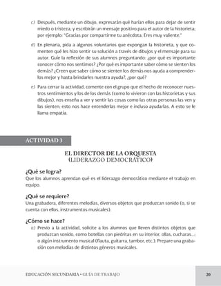 EDUCACIÓN SECUNDARIA • GUÍA DE TRABAJO 20 
c) Después, mediante un dibujo, expresarán qué harían ellos para dejar de sentir 
miedo o tristeza, y escribirán un mensaje positivo para el autor de la historieta; 
por ejemplo: “Gracias por compartirme tu anécdota. Eres muy valiente.” 
d) En plenaria, pida a algunos voluntarios que expongan la historieta, y que co-menten 
qué les hizo sentir su solución a través de dibujos y el mensaje para su 
autor. Guíe la reflexión de sus alumnos preguntando: ¿por qué es importante 
conocer cómo nos sentimos? ¿Por qué es importante saber cómo se sienten los 
demás? ¿Creen que saber cómo se sienten los demás nos ayuda a comprender-los 
mejor y hasta brindarles nuestra ayuda?, ¿por qué? 
e) Para cerrar la actividad, comente con el grupo que el hecho de reconocer nues-tros 
sentimientos y los de los demás (como lo vivieron con las historietas y sus 
dibujos), nos enseña a ver y sentir las cosas como las otras personas las ven y 
las sienten; esto nos hace entenderlas mejor e incluso ayudarlas. A esto se le 
llama empatía. 
ACTIVIDAD 3 
EL DIRECTOR DE LA ORQUESTA 
(LIDERAZGO DEMOCRÁTICO) 
¿Qué se logra? 
Que los alumnos aprendan qué es el liderazgo democrático mediante el trabajo en 
equipo. 
¿Qué se requiere? 
Una grabadora, diferentes melodías, diversos objetos que produzcan sonido (o, si se 
cuenta con ellos, instrumentos musicales). 
¿Cómo se hace? 
a) Previo a la actividad, solicite a los alumnos que lleven distintos objetos que 
produzcan sonido, como botellas con piedritas en su interior, ollas, cucharas...; 
o algún instrumento musical (flauta, guitarra, tambor, etc.). Prepare una graba-ción 
con melodías de distintos géneros musicales. 
 