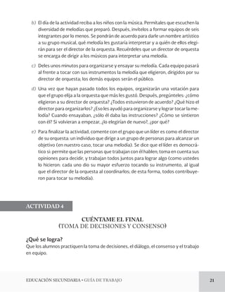 EDUCACIÓN SECUNDARIA • GUÍA DE TRABAJO 21 
b) El día de la actividad reciba a los niños con la música. Permítales que escuchen la 
diversidad de melodías que preparó. Después, invítelos a formar equipos de seis 
integrantes por lo menos. Se pondrán de acuerdo para darle un nombre artístico 
a su grupo musical, qué melodía les gustaría interpretar y a quién de ellos elegi-rán 
para ser el director de la orquesta. Recuérdeles que un director de orquesta 
se encarga de dirigir a los músicos para interpretar una melodía. 
c) Deles unos minutos para organizarse y ensayar su melodía. Cada equipo pasará 
al frente a tocar con sus instrumentos la melodía que eligieron, dirigidos por su 
director de orquesta; los demás equipos serán el público. 
d) Una vez que hayan pasado todos los equipos, organizarán una votación para 
que el grupo elija a la orquesta que más les gustó. Después, pregúnteles: ¿cómo 
eligieron a su director de orquesta? ¿Todos estuvieron de acuerdo? ¿Qué hizo el 
director para organizarlos? ¿Eso les ayudó para organizarse y lograr tocar la me-lodía? 
Cuando ensayaban, ¿sólo él daba las instrucciones? ¿Cómo se sintieron 
con él? Si volvieran a empezar, ¿lo elegirían de nuevo?, ¿por qué? 
e) Para finalizar la actividad, comente con el grupo que un líder es como el director 
de su orquesta: un individuo que dirige a un grupo de personas para alcanzar un 
objetivo (en nuestro caso, tocar una melodía). Se dice que el líder es democrá-tico 
si: permite que las personas que trabajan con él hablen; toma en cuenta sus 
opiniones para decidir, y trabajan todos juntos para lograr algo (como ustedes 
lo hicieron: cada uno dio su mayor esfuerzo tocando su instrumento, al igual 
que el director de la orquesta al coordinarlos; de esta forma, todos contribuye-ron 
para tocar su melodía). 
ACTIVIDAD 4 
CUÉNTAME EL FINAL 
(TOMA DE DECISIONES Y CONSENSO) 
¿Qué se logra? 
Que los alumnos practiquen la toma de decisiones, el diálogo, el consenso y el trabajo 
en equipo. 
 