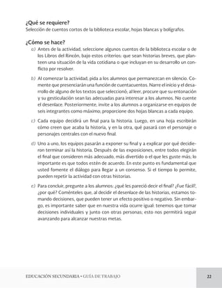EDUCACIÓN SECUNDARIA • GUÍA DE TRABAJO 22 
¿Qué se requiere? 
Selección de cuentos cortos de la biblioteca escolar, hojas blancas y bolígrafos. 
¿Cómo se hace? 
a) Antes de la actividad, seleccione algunos cuentos de la biblioteca escolar o de 
los Libros del Rincón, bajo estos criterios: que sean historias breves, que plan-teen 
una situación de la vida cotidiana o que incluyan en su desarrollo un con-flicto 
por resolver. 
b) Al comenzar la actividad, pida a los alumnos que permanezcan en silencio. Co-mente 
que presenciarán una función de cuentacuentos. Narre el inicio y el desa-rrollo 
de alguno de los textos que seleccionó; al leer, procure que su entonación 
y su gesticulación sean las adecuadas para interesar a los alumnos. No cuente 
el desenlace. Posteriormente, invite a los alumnos a organizarse en equipos de 
seis integrantes como máximo; proporcione dos hojas blancas a cada equipo. 
c) Cada equipo decidirá un final para la historia. Luego, en una hoja escribirán 
cómo creen que acaba la historia, y en la otra, qué pasará con el personaje o 
personajes centrales con el nuevo final. 
d) Uno a uno, los equipos pasarán a exponer su final y a explicar por qué decidie-ron 
terminar así la historia. Después de las exposiciones, entre todos elegirán 
el final que consideren más adecuado, más divertido o el que les guste más; lo 
importante es que todos estén de acuerdo. En este punto es fundamental que 
usted fomente el diálogo para llegar a un consenso. Si el tiempo lo permite, 
pueden repetir la actividad con otras historias. 
e) Para concluir, pregunte a los alumnos: ¿qué les pareció decir el final? ¿Fue fácil?, 
¿por qué? Coménteles que, al decidir el desenlace de las historias, estamos to-mando 
decisiones, que pueden tener un efecto positivo o negativo. Sin embar-go, 
es importante saber que en nuestra vida ocurre igual: tenemos que tomar 
decisiones individuales y junto con otras personas; esto nos permitirá seguir 
avanzando para alcanzar nuestras metas. 
