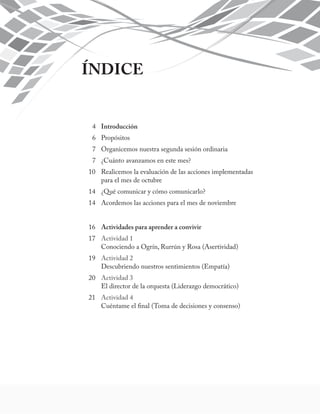 ÍNDICE 
4 Introducción 
6 Propósitos 
7 Organicemos nuestra segunda sesión ordinaria 
7 ¿Cuánto avanzamos en este mes? 
10 Realicemos la evaluación de las acciones implementadas 
para el mes de octubre 
14 ¿Qué comunicar y cómo comunicarlo? 
14 Acordemos las acciones para el mes de noviembre 
16 Actividades para aprender a convivir 
17 Actividad 1 
Conociendo a Ogrín, Rurrún y Rosa (Asertividad) 
19 Actividad 2 
Descubriendo nuestros sentimientos (Empatía) 
20 Actividad 3 
El director de la orquesta (Liderazgo democrático) 
21 Actividad 4 
Cuéntame el final (Toma de decisiones y consenso) 
 