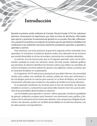 EDUCACIÓN SECUNDARIA • GUÍA DE TRABAJO 4 
Introducción 
Durante la primera sesión ordinaria de Consejo Técnico Escolar (CTE) los colectivos 
docentes reconocieron la importancia que tiene la toma de decisiones informadas 
para ejercer y promover la autonomía de gestión en su escuela. Para ello, reflexiona-ron 
y pusieron en práctica un conjunto de acciones que les permitieron establecer las 
condiciones y los ambientes necesarios donde los estudiantes aprendan a aprender y 
aprendan a convivir. 
Para continuar con estos procesos, la guía de la segunda sesión contempla cinco 
apartados. En el primero, el colectivo docente realiza una valoración de las acciones 
que acordó desarrollar en el mes de octubre y presentan los resultados obtenidos. 
Lo anterior sirve de insumo para que en el segundo apartado, junto con la infor-mación 
recabada en estos tres primeros meses del ciclo escolar, elaboren gráficas 
que permitan al colectivo identificar los factores críticos que deben ser atendidos de 
manera inmediata; así como realizar los ajustes a los objetivos, metas y acciones que 
es necesario fortalecer en su planeación. 
En el siguiente, el CTE selecciona y jerarquiza lo que debe informar a la comunidad 
escolar para realizar una rendición de cuentas, analiza los retos que enfrentaron y 
las estrategias puestas en marcha para avanzar en su Ruta de Mejora, así como los 
mecanismos utilizados para involucrar a los padres de familia en la tarea educativa. 
En el apartado Acordemos las acciones para el mes de noviembre, los docentes 
establecen acciones y compromisos para desarrollar durante este mes, para la aten-ción 
de las prioridades determinadas en colectivo. 
Las Actividades para aprender a convivir, último apartado, brindan la posibilidad 
de generar ambientes escolares para favorecer una convivencia sana, pacífica y for-mativa. 
Por la relevancia de los temas que abordan, estas propuestas dirigidas inicial-mente 
a los alumnos, pueden ser también desarrolladas en el colectivo docente, con 
las adecuaciones correspondientes. 
 