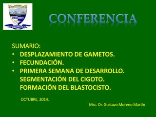 SUMARIO: 
• DESPLAZAMIENTO DE GAMETOS. 
• FECUNDACIÓN. 
• PRIMERA SEMANA DE DESARROLLO. 
SEGMENTACIÓN DEL CIGOTO. 
FORMACIÓN DEL BLASTOCISTO. 
OCTUBRE, 2014. 
Msc. Dr. Gustavo Moreno Martín 
 