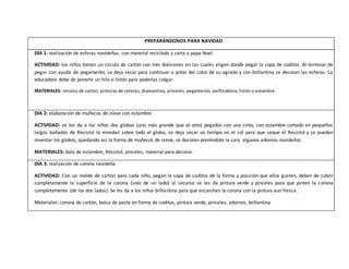 PREPARÁNDONOS PARA NAVIDAD
DÍA 1: realización de esferas navideñas, con material reciclado y carta a papa Noel.
ACTIVIDAD: los niños toman un circulo de cartón con tres divisiones en las cuales eligen donde pegar la sopa de coditos. Al terminar de
pegar con ayuda de pegamento, se deja secar para continuar a pntar del color de su agrado y con brillantina se decoran las esferas. La
educadora debe de ponerle un hilo o listón para poderlas colgar.
MATERIALES: círculos de cartón, pinturas de colores, diamantina, pinceles, pegamento, perforadora, listón o estambre.
DIA 2: elaboración de muñecos de nieve con estambre.
ACTIVIDAD: se les da a los niños dos globos (uno más grande que el otro) pegados con una cinta, con estambre cortado en pequeños
largos bañados de Resistol lo enredan sobre todo el globo, se deja secar un tiempo en el sol para que seque el Resistol y se puedan
reventar los globos, quedando así la forma de muñecos de nieve, se decoran poniéndole la cara algunos adornos navideños.
MATERIALES: bola de estambre, Resistol, pinceles, material para decorar.
DÍA 3: realización de corona navideña
ACTIVIDAD: Con un molde de cartón para cada niño, pegan la sopa de coditos de la forma y posición que ellos gusten, deben de cubrir
completamente la superficie de la corona (solo de un lado) al secarse se les da pintura verde y pinceles para que pinten la corona
completamente (de los dos lados). Se les da a los niños brillantina para que escarchen la corona con la pintura aun fresca.
Materiales: corona de cartón, bolsa de paste en forma de coditos, pintura verde, pinceles, adornos, brillantina
 