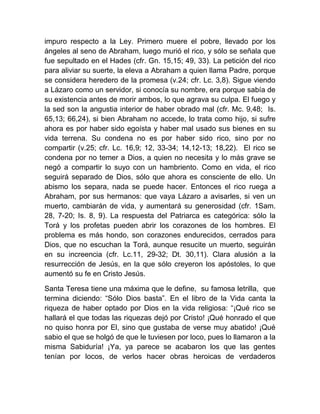 impuro respecto a la Ley. Primero muere el pobre, llevado por los
ángeles al seno de Abraham, luego murió el rico, y sólo se señala que
fue sepultado en el Hades (cfr. Gn. 15,15; 49, 33). La petición del rico
para aliviar su suerte, la eleva a Abraham a quien llama Padre, porque
se considera heredero de la promesa (v.24; cfr. Lc. 3,8). Sigue viendo
a Lázaro como un servidor, si conocía su nombre, era porque sabía de
su existencia antes de morir ambos, lo que agrava su culpa. El fuego y
la sed son la angustia interior de haber obrado mal (cfr. Mc. 9,48; Is.
65,13; 66,24), si bien Abraham no accede, lo trata como hijo, si sufre
ahora es por haber sido egoísta y haber mal usado sus bienes en su
vida terrena. Su condena no es por haber sido rico, sino por no
compartir (v.25; cfr. Lc. 16,9; 12, 33-34; 14,12-13; 18,22). El rico se
condena por no temer a Dios, a quien no necesita y lo más grave se
negó a compartir lo suyo con un hambriento. Como en vida, el rico
seguirá separado de Dios, sólo que ahora es consciente de ello. Un
abismo los separa, nada se puede hacer. Entonces el rico ruega a
Abraham, por sus hermanos: que vaya Lázaro a avisarles, si ven un
muerto, cambiarán de vida, y aumentará su generosidad (cfr. 1Sam.
28, 7-20; Is. 8, 9). La respuesta del Patriarca es categórica: sólo la
Torá y los profetas pueden abrir los corazones de los hombres. El
problema es más hondo, son corazones endurecidos, cerrados para
Dios, que no escuchan la Torá, aunque resucite un muerto, seguirán
en su increencia (cfr. Lc.11, 29-32; Dt. 30,11). Clara alusión a la
resurrección de Jesús, en la que sólo creyeron los apóstoles, lo que
aumentó su fe en Cristo Jesús.
Santa Teresa tiene una máxima que le define, su famosa letrilla, que
termina diciendo: “Sólo Dios basta”. En el libro de la Vida canta la
riqueza de haber optado por Dios en la vida religiosa: “¡Qué rico se
hallará el que todas las riquezas dejó por Cristo! ¡Qué honrado el que
no quiso honra por El, sino que gustaba de verse muy abatido! ¡Qué
sabio el que se holgó de que le tuviesen por loco, pues lo llamaron a la
misma Sabiduría! ¡Ya, ya parece se acabaron los que las gentes
tenían por locos, de verlos hacer obras heroicas de verdaderos
 