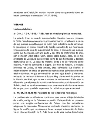 amadores de Cristo! ¡Oh mundo, mundo, cómo vas ganando honra en
haber pocos que te conozcan!” (V 27,13-14).
VIERNES
Lecturas bíblicas
a.- Gén. 37, 3-4. 12-13. 17-28: José es vendido por sus hermanos.
La vida de José, es una de las más bellas historias que nos presenta
la Biblia. Vendido como esclavo por sus hermanos, envidiosos a causa
de sus sueños, pero Dios que es quien guía la historia de la salvación,
lo constituye en primer ministro de Egipto, salvador de sus hermanos.
Encontramos la idea de superioridad de José, a causa de sus sueños,
sobre sus hermanos, por una parte y por otra, la preferencia de Dios
por el menor (Abél sobre Caín, Jacob sobre Esaú). José, es el hijo
predilecto de Jacob, lo que provoca la ira de sus hermanos y deciden
deshacerse de él. La idea de matarlo, cede a la de venderlo como
esclavo, y así es conducido a Egipto. Ser hijo de Raquel, la esposa
preferida de Jacob, la más amada, crea conflictos; sus sueños lo
hacen superior en clave de promesas hechas a los patriarcas de tierra
fértil y dominios, lo que se cumplirán en sus hijos Efraín y Manases,
respecto de las otras tribus en el futuro. Hay claras reminiscencias de
la historia de Abel, que muere a manos de su hermano Caín, con la
diferencia que el proyecto homicida se lleva a cabo por intervención de
Rubén, José es vendido como esclavo, una muerte sin derramamiento
de sangre, pero queda la esperanza de redimirse por parte de José.
b.- Mt. 21, 33-43.45-46: Parábola de los viñadores homicidas.
La parábola de los viñadores homicidas, que matan al hijo del dueño
de la viña, es figura de Cristo en su pasión. Esta parábola se presenta
como una amplia confrontación de Cristo, con las autoridades
religiosas de Jerusalén. Tiene como trasfondo el cántico de Isaías, la
figura de la viña, que representa a Israel, aunque la intención de Jesús
va en otro sentido (cfr. Is. 5, 2-4). Israel es la viña, no ha dado frutos,
 