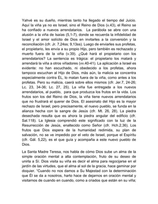 Yahvé es su dueño, mientras tanto ha llegado el tiempo del Juicio.
Aquí la viña ya no es Israel, sino el Reino de Dios (v.43), el Reino se
ha confiado a nuevos arrendatarios. La parábola se abre con una
alusión a la viña de Isaías (5,1-7), donde se recuerda la infidelidad de
Israel y el amor solícito de Dios en invitarles a la conversión y la
reconciliación (cfr. Jr. 7,24ss; 9,13ss). Luego de enviarles sus profetas,
el propietario, les envía a su propio Hijo, pero también es rechazado y
muerto fuera de la viña (v.39). ¿Qué hará el propietario con los
arrendatarios? La sentencia es trágica: el propietario los matará y
arrendará la viña a otros viñadores (vv.40-41). La aplicación a Israel es
evidente: no han escuchado, ni obedecido a los profetas, ahora
tampoco escuchan al Hijo de Dios, más aún, la malicia se concentra
especialmente contra ÉL, lo matan fuera de la viña, como antes a los
profetas. Pero su malicia, caerá sobre ellos mismos (cfr. Jer.7, 24-26;
Lc. 23, 34-36; Lc. 27, 25). La viña fue entregada a los nuevos
arrendatarios, al pueblo, para que produzca los frutos en la vida. Los
frutos son los del Reino de Dios, la viña tiene nuevos arrendatarios
que no frustrará el querer de Dios. El asesinato del Hijo es la mayor
rechazo de Israel, pero precisamente, el nuevo pueblo, se funda en la
alianza hecha con la sangre de Jesús (cfr. Mt. 26, 28). La piedra
desechada resulta que es ahora la piedra angular del edificio (cfr.
Sal.118). La Iglesia comprendió este significado con la luz de la
Resurrección de Jesús, enaltecido como Señor (cfr. Hch.2,36). Los
frutos que Dios espera de la humanidad redimida, su plan de
salvación, no se ve impedido por el veto de Israel, porque el Espíritu
(cfr. Gál. 5,22), es el que guía y acompaña a este nuevo pueblo de
Dios.
La Santa Madre Teresa, nos habla de cómo Dios sube un alma de la
simple oración mental a alta contemplación, fruto de su deseo de
unirla a Sí. Dios visita su viña es decir el alma para regocijarse en el
jardín de las virtudes, que el alma al sol de la gracia, hace geminar por
doquier. “Cuando no nos damos a Su Majestad con la determinación
que Él se da a nosotros, harto hace de dejarnos en oración mental y
visitarnos de cuando en cuando, como a criados que están en su viña;
 